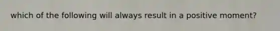 which of the following will always result in a positive moment?