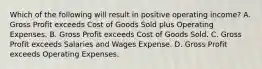 Which of the following will result in positive operating income? A. Gross Profit exceeds Cost of Goods Sold plus Operating Expenses. B. Gross Profit exceeds Cost of Goods Sold. C. Gross Profit exceeds Salaries and Wages Expense. D. Gross Profit exceeds Operating Expenses.