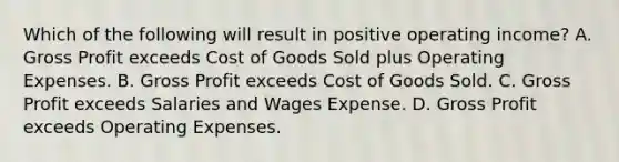 Which of the following will result in positive operating income? A. <a href='https://www.questionai.com/knowledge/klIB6Lsdwh-gross-profit' class='anchor-knowledge'>gross profit</a> exceeds Cost of Goods Sold plus Operating Expenses. B. Gross Profit exceeds Cost of Goods Sold. C. Gross Profit exceeds Salaries and Wages Expense. D. Gross Profit exceeds Operating Expenses.