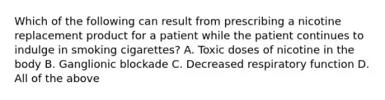 Which of the following can result from prescribing a nicotine replacement product for a patient while the patient continues to indulge in smoking cigarettes? A. Toxic doses of nicotine in the body B. Ganglionic blockade C. Decreased respiratory function D. All of the above