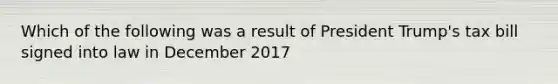 Which of the following was a result of President Trump's tax bill signed into law in December 2017