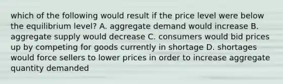 which of the following would result if the price level were below the equilibrium level? A. aggregate demand would increase B. aggregate supply would decrease C. consumers would bid prices up by competing for goods currently in shortage D. shortages would force sellers to lower prices in order to increase aggregate quantity demanded