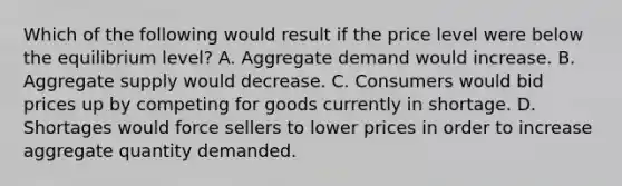 Which of the following would result if the price level were below the equilibrium level? A. Aggregate demand would increase. B. Aggregate supply would decrease. C. Consumers would bid prices up by competing for goods currently in shortage. D. Shortages would force sellers to lower prices in order to increase aggregate quantity demanded.