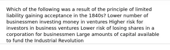 Which of the following was a result of the principle of limited liability gaining acceptance in the 1840s? Lower number of businessmen investing money in ventures Higher risk for investors in business ventures Lower risk of losing shares in a corporation for businessmen Large amounts of capital available to fund the Industrial Revolution