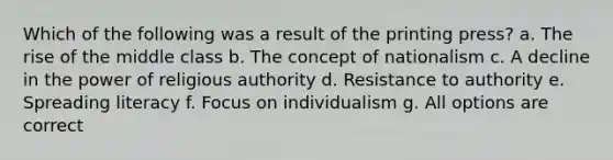 Which of the following was a result of the printing press? a. The rise of the middle class b. The concept of nationalism c. A decline in the power of religious authority d. Resistance to authority e. Spreading literacy f. Focus on individualism g. All options are correct