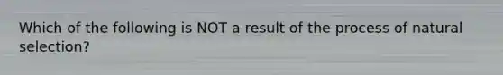 Which of the following is NOT a result of the process of natural selection?