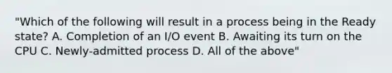 "Which of the following will result in a process being in the Ready state? A. Completion of an I/O event B. Awaiting its turn on the CPU C. Newly-admitted process D. All of the above"