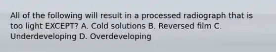 All of the following will result in a processed radiograph that is too light EXCEPT? A. Cold solutions B. Reversed film C. Underdeveloping D. Overdeveloping