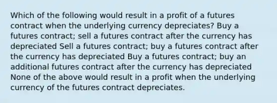 Which of the following would result in a profit of a futures contract when the underlying currency depreciates? Buy a futures contract; sell a futures contract after the currency has depreciated Sell a futures contract; buy a futures contract after the currency has depreciated Buy a futures contract; buy an additional futures contract after the currency has depreciated None of the above would result in a profit when the underlying currency of the futures contract depreciates.