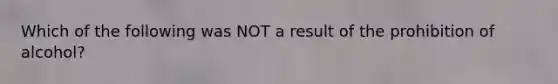 Which of the following was NOT a result of the prohibition of alcohol?