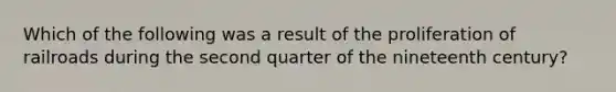 Which of the following was a result of the proliferation of railroads during the second quarter of the nineteenth century?