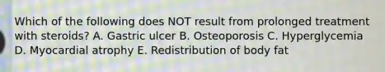 Which of the following does NOT result from prolonged treatment with steroids? A. Gastric ulcer B. Osteoporosis C. Hyperglycemia D. Myocardial atrophy E. Redistribution of body fat