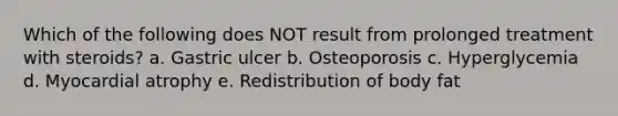 Which of the following does NOT result from prolonged treatment with steroids? a. Gastric ulcer b. Osteoporosis c. Hyperglycemia d. Myocardial atrophy e. Redistribution of body fat