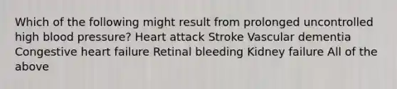 Which of the following might result from prolonged uncontrolled high blood pressure? Heart attack Stroke Vascular dementia Congestive heart failure Retinal bleeding Kidney failure All of the above