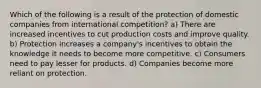 Which of the following is a result of the protection of domestic companies from international competition? a) There are increased incentives to cut production costs and improve quality. b) Protection increases a company's incentives to obtain the knowledge it needs to become more competitive. c) Consumers need to pay lesser for products. d) Companies become more reliant on protection.