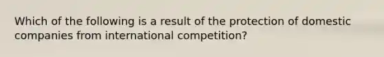 Which of the following is a result of the protection of domestic companies from international competition?