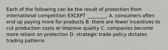 Each of the following can be the result of protection from international competition EXCEPT ________. A. consumers often end up paying more for products B. there are fewer incentives to cut production costs or improve quality C. companies become more reliant on protection D. strategic trade policy dictates trading patterns