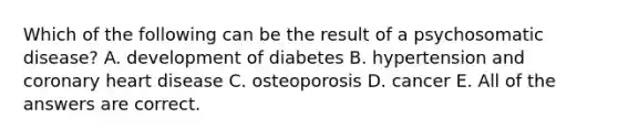 Which of the following can be the result of a psychosomatic disease? A. development of diabetes B. hypertension and coronary heart disease C. osteoporosis D. cancer E. All of the answers are correct.