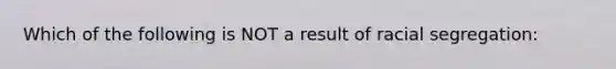 Which of the following is NOT a result of racial segregation: