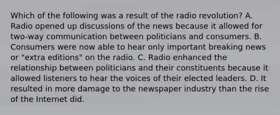 Which of the following was a result of the radio revolution? A. Radio opened up discussions of the news because it allowed for two-way communication between politicians and consumers. B. Consumers were now able to hear only important breaking news or "extra editions" on the radio. C. Radio enhanced the relationship between politicians and their constituents because it allowed listeners to hear the voices of their elected leaders. D. It resulted in more damage to the newspaper industry than the rise of the Internet did.