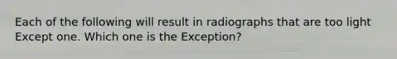 Each of the following will result in radiographs that are too light Except one. Which one is the Exception?