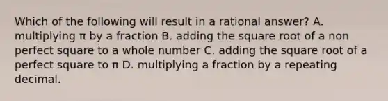 Which of the following will result in a rational answer? A. multiplying π by a fraction B. adding the square root of a non perfect square to a whole number C. adding the square root of a perfect square to π D. multiplying a fraction by a repeating decimal.