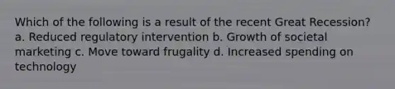 Which of the following is a result of the recent Great Recession? a. Reduced regulatory intervention b. Growth of societal marketing c. Move toward frugality d. Increased spending on technology