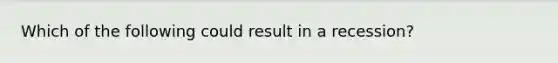 Which of the following could result in a recession?