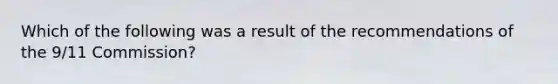 Which of the following was a result of the recommendations of the 9/11 Commission?