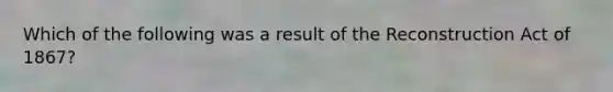 Which of the following was a result of the Reconstruction Act of 1867?