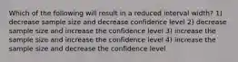 Which of the following will result in a reduced interval width? 1) decrease sample size and decrease confidence level 2) decrease sample size and increase the confidence level 3) increase the sample size and increase the confidence level 4) increase the sample size and decrease the confidence level