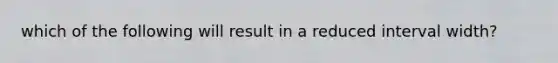 which of the following will result in a reduced interval width?
