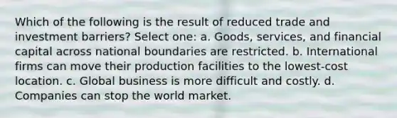 Which of the following is the result of reduced trade and investment barriers? Select one: a. Goods, services, and financial capital across national boundaries are restricted. b. International firms can move their production facilities to the lowest-cost location. c. Global business is more difficult and costly. d. Companies can stop the world market.