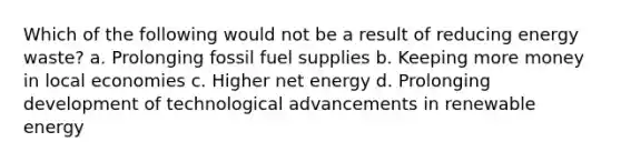 Which of the following would not be a result of reducing energy waste? a. Prolonging fossil fuel supplies b. Keeping more money in local economies c. Higher net energy d. Prolonging development of technological advancements in renewable energy