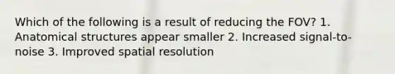 Which of the following is a result of reducing the FOV? 1. Anatomical structures appear smaller 2. Increased signal-to-noise 3. Improved spatial resolution