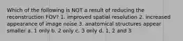 Which of the following is NOT a result of reducing the reconstruction FOV? 1. improved spatial resolution 2. increased appearance of image noise 3. anatomical structures appear smaller a. 1 only b. 2 only c. 3 only d. 1, 2 and 3