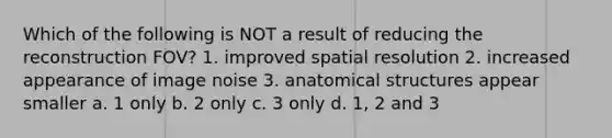 Which of the following is NOT a result of reducing the reconstruction FOV? 1. improved spatial resolution 2. increased appearance of image noise 3. anatomical structures appear smaller a. 1 only b. 2 only c. 3 only d. 1, 2 and 3