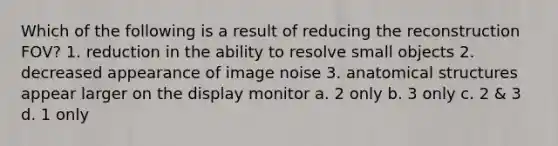 Which of the following is a result of reducing the reconstruction FOV? 1. reduction in the ability to resolve small objects 2. decreased appearance of image noise 3. anatomical structures appear larger on the display monitor a. 2 only b. 3 only c. 2 & 3 d. 1 only