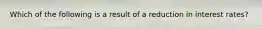 Which of the following is a result of a reduction in interest rates?