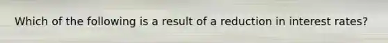 Which of the following is a result of a reduction in interest rates?