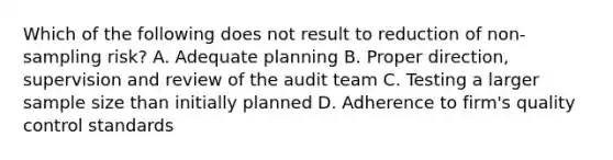 Which of the following does not result to reduction of non-sampling risk? A. Adequate planning B. Proper direction, supervision and review of the audit team C. Testing a larger sample size than initially planned D. Adherence to firm's quality control standards