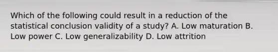 Which of the following could result in a reduction of the statistical conclusion validity of a study? A. Low maturation B. Low power C. Low generalizability D. Low attrition