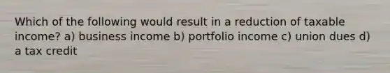 Which of the following would result in a reduction of taxable income? a) business income b) portfolio income c) union dues d) a tax credit