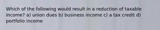 Which of the following would result in a reduction of taxable income? a) union dues b) business income c) a tax credit d) portfolio income