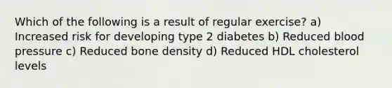 Which of the following is a result of regular exercise? a) Increased risk for developing type 2 diabetes b) Reduced blood pressure c) Reduced bone density d) Reduced HDL cholesterol levels