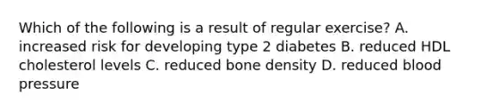 Which of the following is a result of regular exercise? A. increased risk for developing type 2 diabetes B. reduced HDL cholesterol levels C. reduced bone density D. reduced blood pressure