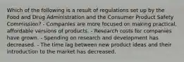 Which of the following is a result of regulations set up by the Food and Drug Administration and the Consumer Product Safety Commission? - Companies are more focused on making practical, affordable versions of products. - Research costs for companies have grown. - Spending on research and development has decreased. - The time lag between new product ideas and their introduction to the market has decreased.