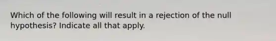 Which of the following will result in a rejection of the null hypothesis? Indicate all that apply.