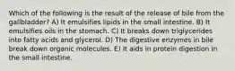 Which of the following is the result of the release of bile from the gallbladder? A) It emulsifies lipids in the small intestine. B) It emulsifies oils in the stomach. C) It breaks down triglycerides into fatty acids and glycerol. D) The digestive enzymes in bile break down organic molecules. E) It aids in protein digestion in the small intestine.