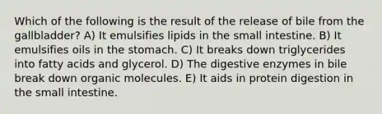 Which of the following is the result of the release of bile from the gallbladder? A) It emulsifies lipids in the small intestine. B) It emulsifies oils in the stomach. C) It breaks down triglycerides into fatty acids and glycerol. D) The digestive enzymes in bile break down organic molecules. E) It aids in protein digestion in the small intestine.